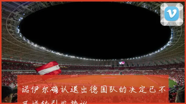 诺伊尔确认退出德国队的决定已不可逆转引发热议