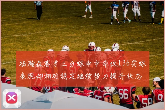 杨瀚森赛季三分球命中率仅136罚球表现却相对稳定继续努力提升状态