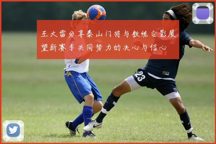 王大雷分享泰山门将与教练合影展望新赛季共同努力的决心与信心