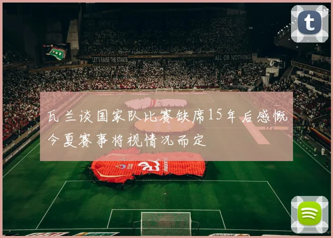 瓦兰谈国家队比赛缺席15年后感慨今夏赛事将视情况而定