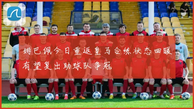 姆巴佩今日重返皇马合练状态回暖有望复出助球队争冠