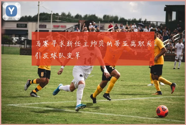 马赛寻求新任主帅贝纳蒂亚离职或引发球队变革