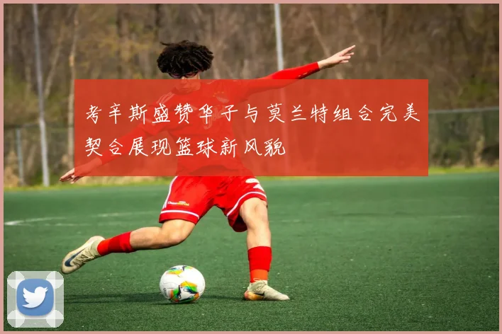 考辛斯盛赞华子与莫兰特组合完美契合展现篮球新风貌