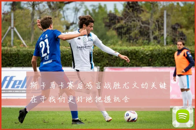 斯卡马卡赛后感言战胜尤文的关键在于我们更好地把握机会