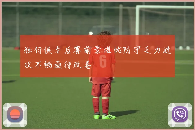 独行侠季后赛前景堪忧防守乏力进攻不畅亟待改善