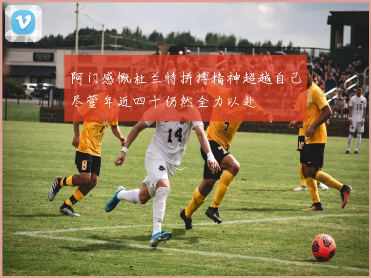 阿门感慨杜兰特拼搏精神超越自己尽管年近四十仍然全力以赴