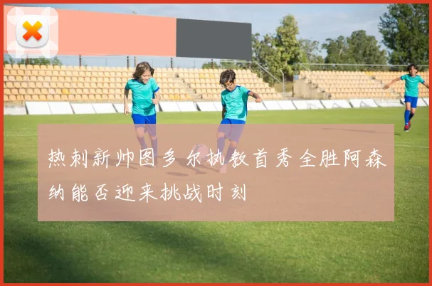 热刺新帅图多尔执教首秀全胜阿森纳能否迎来挑战时刻