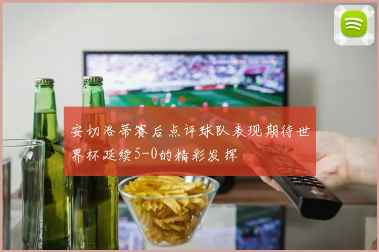 安切洛蒂赛后点评球队表现期待世界杯延续5-0的精彩发挥