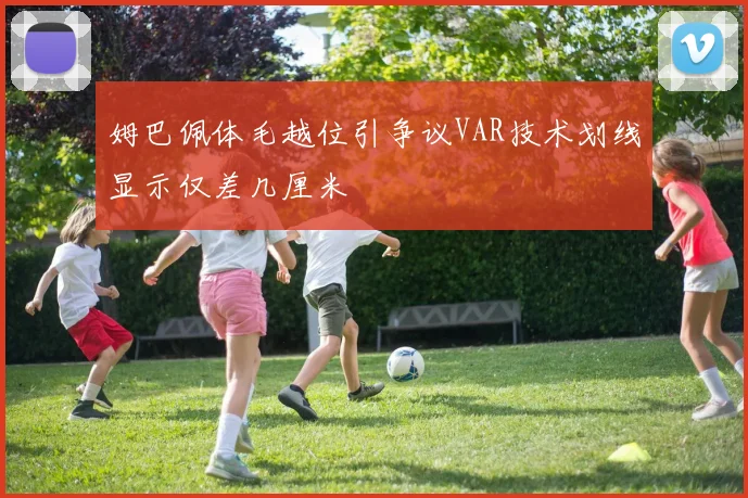 姆巴佩体毛越位引争议VAR技术划线显示仅差几厘米