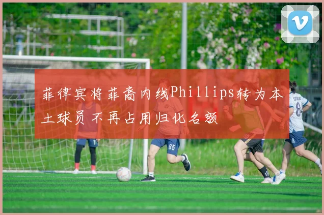 菲律宾将菲裔内线Phillips转为本土球员不再占用归化名额