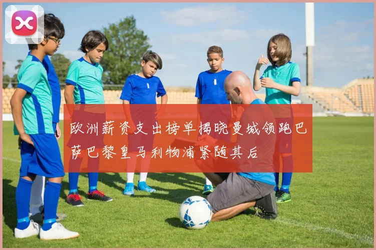 欧洲薪资支出榜单揭晓曼城领跑巴萨巴黎皇马利物浦紧随其后