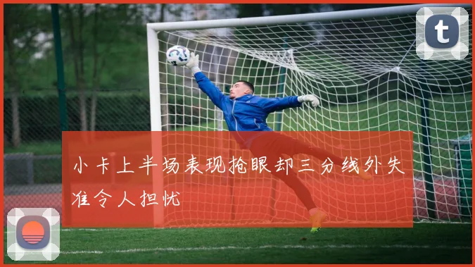 小卡上半场表现抢眼却三分线外失准令人担忧