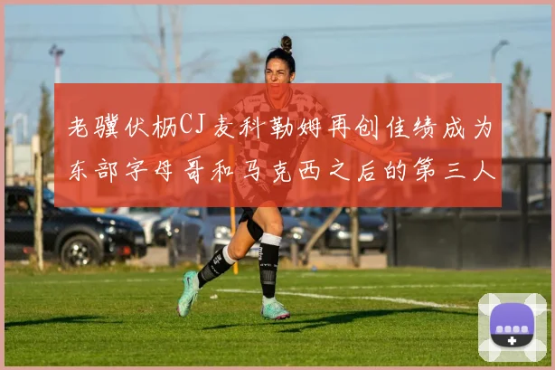 老骥伏枥CJ麦科勒姆再创佳绩成为东部字母哥和马克西之后的第三人