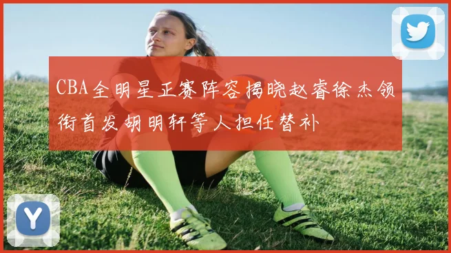 CBA全明星正赛阵容揭晓赵睿徐杰领衔首发胡明轩等人担任替补