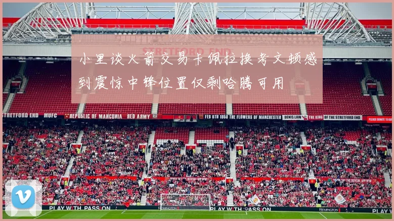 小里谈火箭交易卡佩拉换考文顿感到震惊中锋位置仅剩哈腾可用