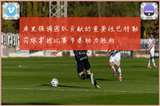 库里强调团队贡献的重要性巴特勒罚球掌控比赛节奏助力胜利
