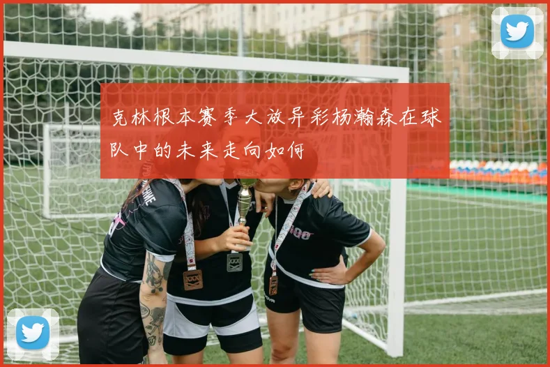 克林根本赛季大放异彩杨瀚森在球队中的未来走向如何