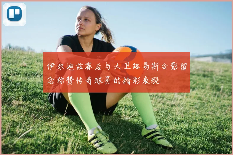 伊尔迪兹赛后与大卫路易斯合影留念称赞传奇球员的精彩表现