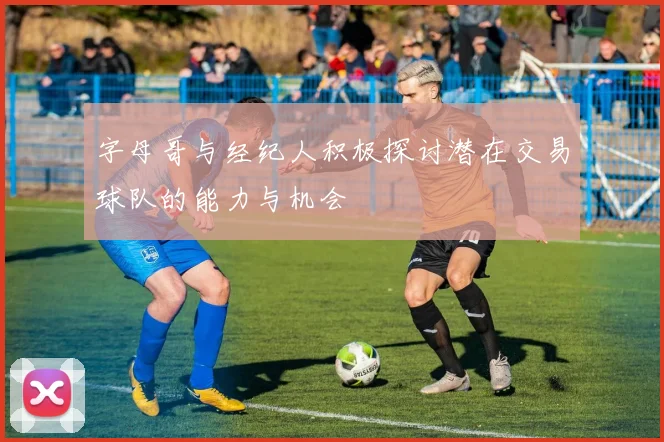 字母哥与经纪人积极探讨潜在交易球队的能力与机会