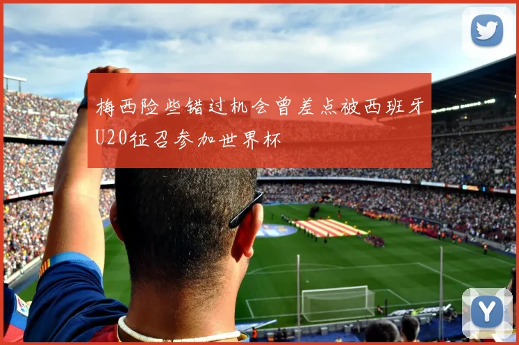 梅西险些错过机会曾差点被西班牙U20征召参加世界杯