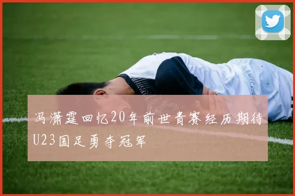 冯潇霆回忆20年前世青赛经历期待U23国足勇夺冠军