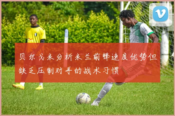 贝尔戈米分析米兰前锋速度优势但缺乏压制对手的战术习惯