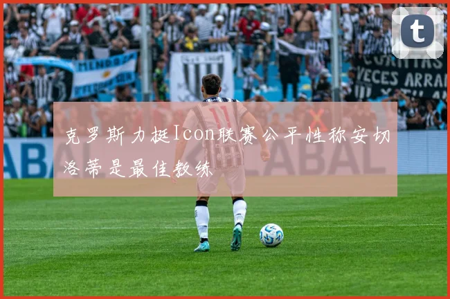 克罗斯力挺Icon联赛公平性称安切洛蒂是最佳教练