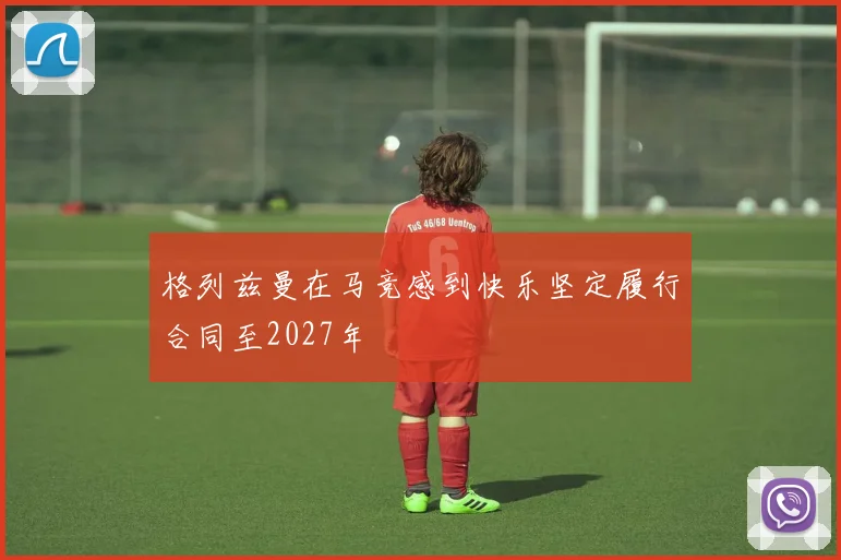 格列兹曼在马竞感到快乐坚定履行合同至2027年