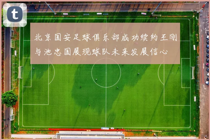 北京国安足球俱乐部成功续约王刚与池忠国展现球队未来发展信心