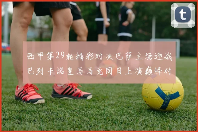 西甲第29轮精彩对决巴萨主场迎战巴列卡诺皇马马竞同日上演巅峰对决