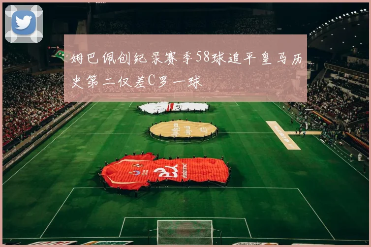 姆巴佩创纪录赛季58球追平皇马历史第二仅差C罗一球