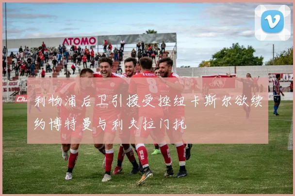 利物浦后卫引援受挫纽卡斯尔欲续约博特曼与利夫拉门托