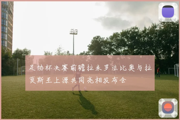 足协杯决赛前瞻拉米罗法比奥与拉莫斯王上源共同亮相发布会