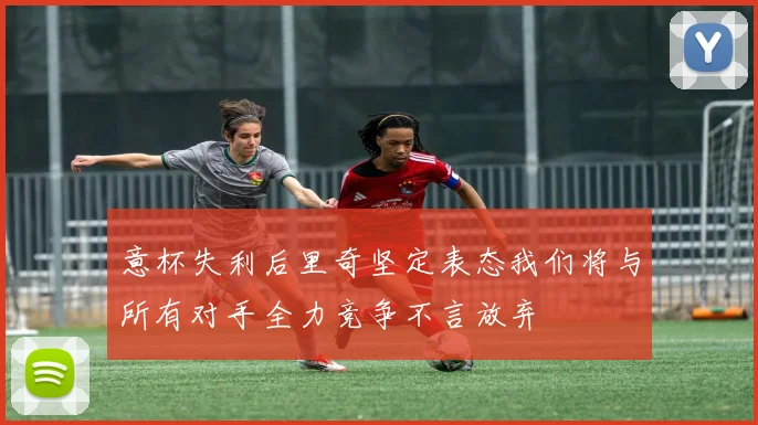 意杯失利后里奇坚定表态我们将与所有对手全力竞争不言放弃