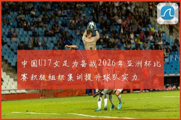 中国U17女足为备战2026年亚洲杯比赛积极组织集训提升球队实力