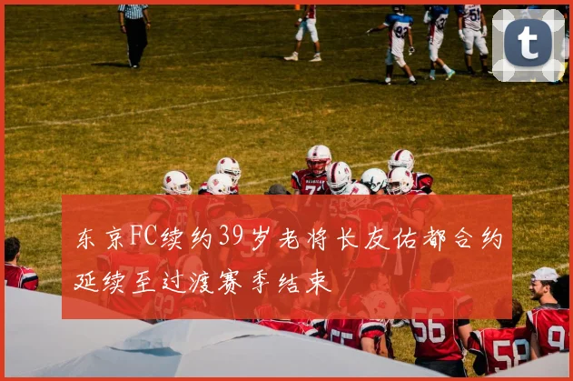东京FC续约39岁老将长友佑都合约延续至过渡赛季结束