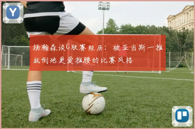 杨瀚森谈G联赛经历：被亚当斯一推就倒地更爱推腰的比赛风格
