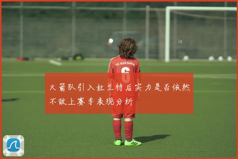 火箭队引入杜兰特后实力是否依然不敌上赛季表现分析