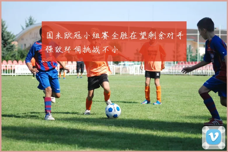 国米欧冠小组赛全胜在望剩余对手强敌环伺挑战不小